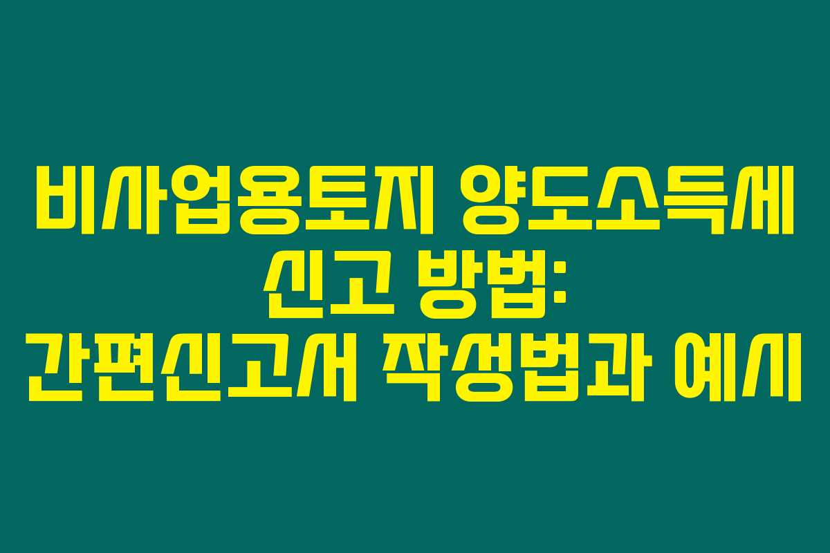 비사업용토지 양도소득세 신고 방법: 간편신고서 작성법과 예시
