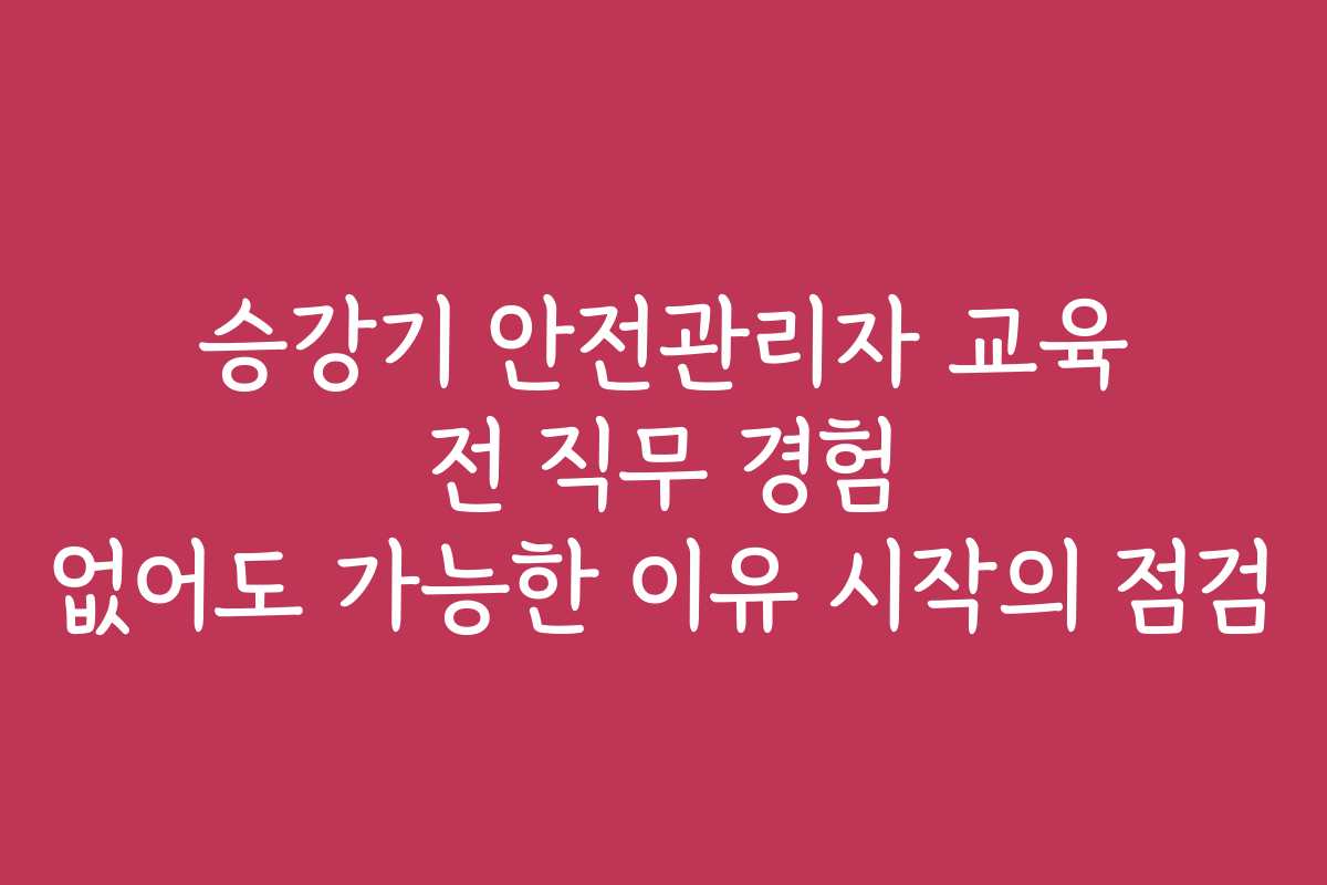 승강기 안전관리자 교육 전 직무 경험 없어도 가능한 이유 시작의 점검