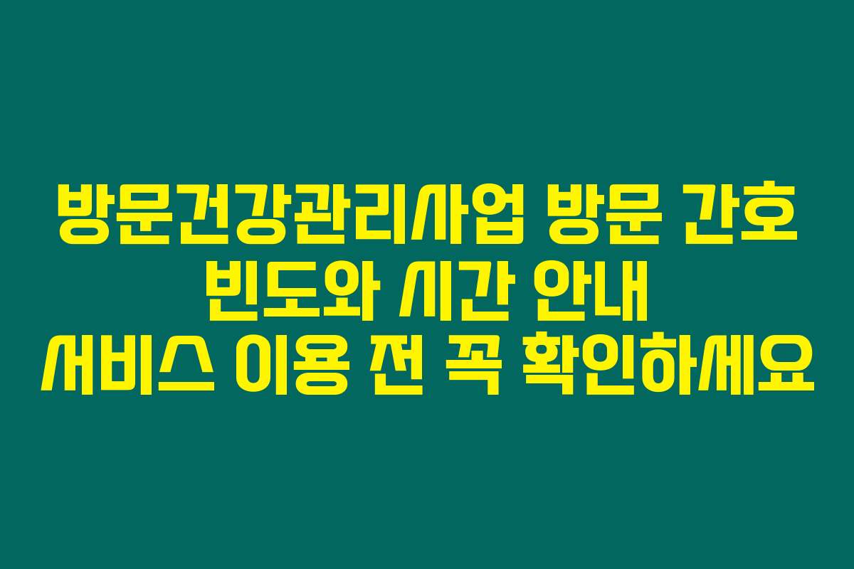방문건강관리사업 방문 간호 빈도와 시간 안내 서비스 이용 전 꼭 확인하세요