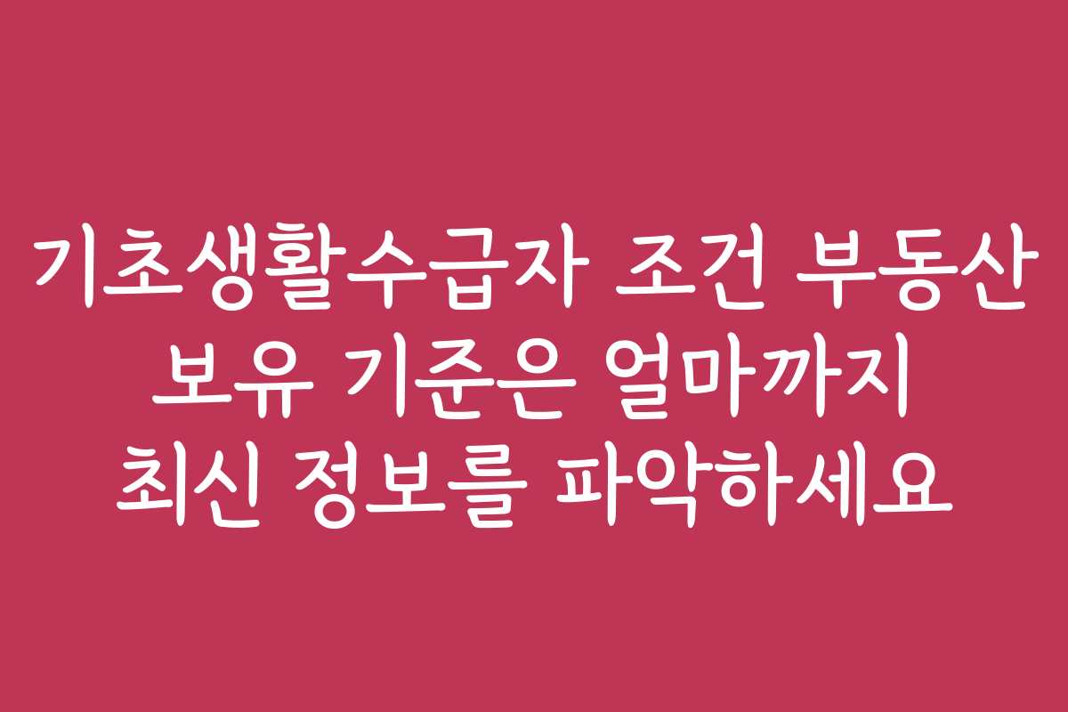 기초생활수급자 조건 부동산 보유 기준은 얼마까지 최신 정보를 파악하세요