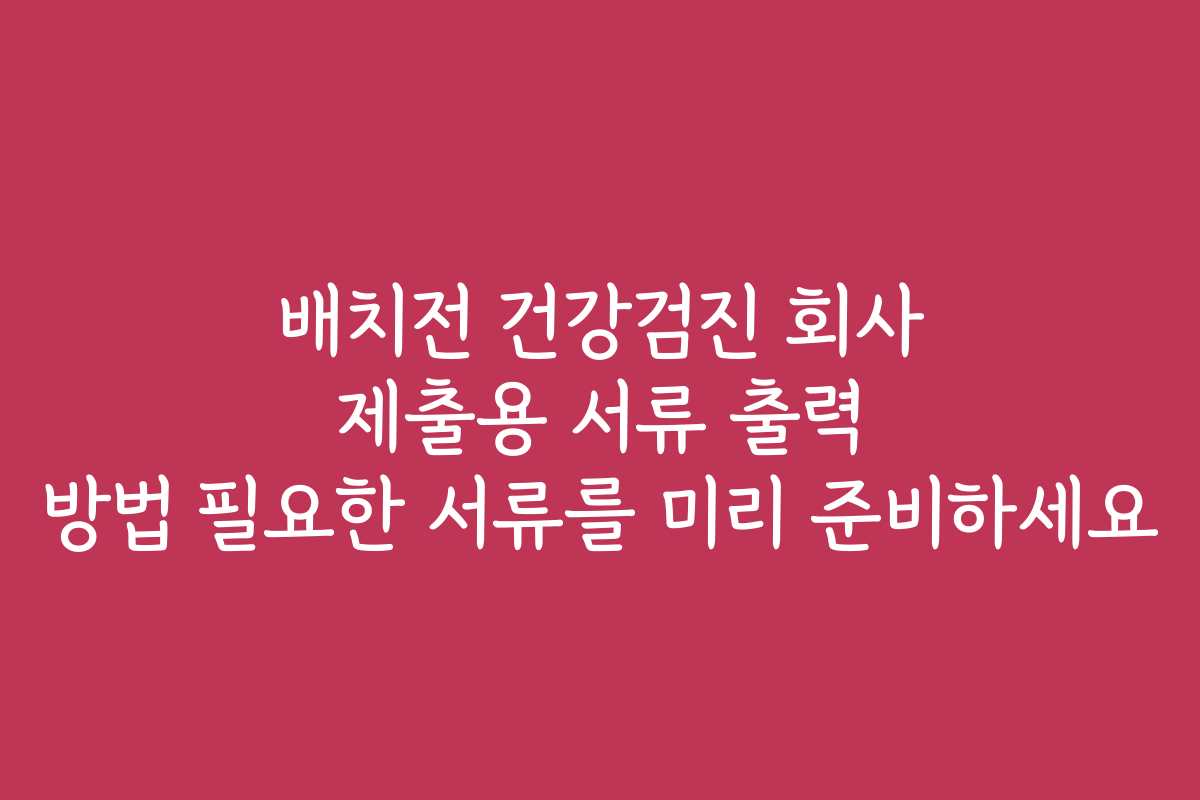 배치전 건강검진 회사 제출용 서류 출력 방법 필요한 서류를 미리 준비하세요
