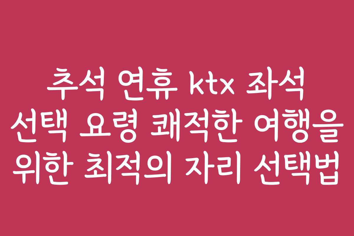 추석 연휴 ktx 좌석 선택 요령 쾌적한 여행을 위한 최적의 자리 선택법