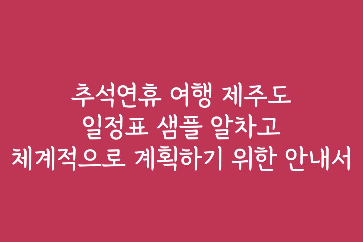 추석연휴 여행 제주도 일정표 샘플 알차고 체계적으로 계획하기 위한 안내서