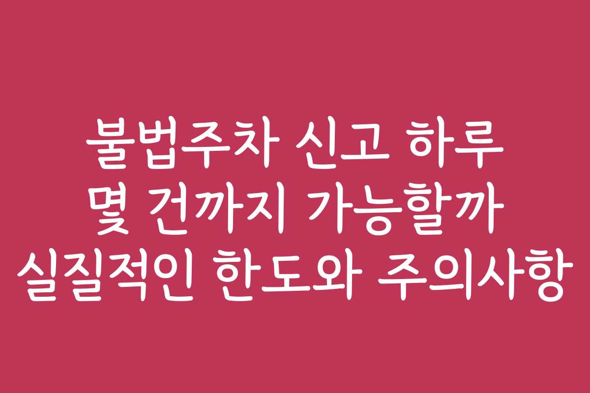 불법주차 신고 하루 몇 건까지 가능할까 실질적인 한도와 주의사항