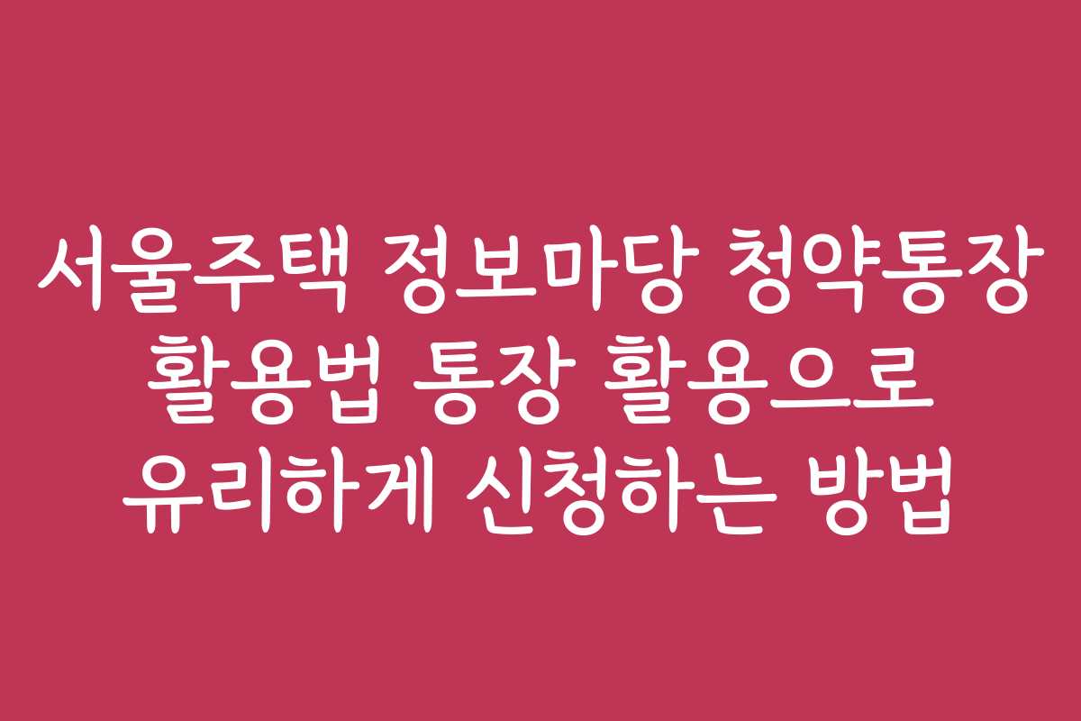 서울주택 정보마당 청약통장 활용법 통장 활용으로 유리하게 신청하는 방법