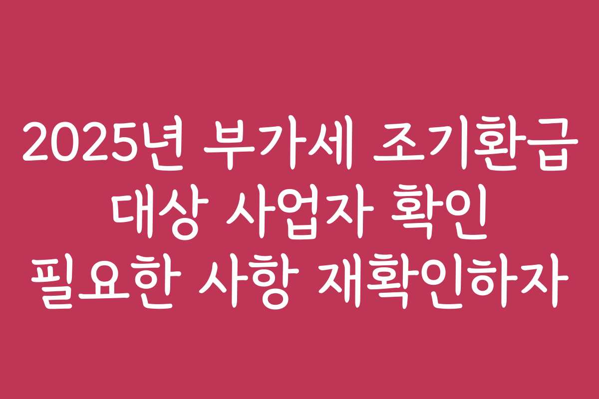 2025년 부가세 조기환급 대상 사업자 확인 필요한 사항 재확인하자