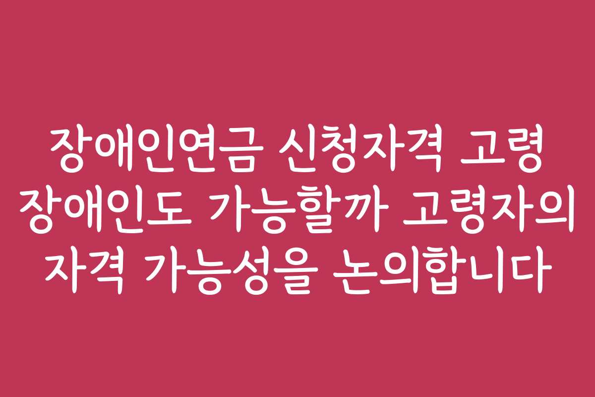 장애인연금 신청자격 고령 장애인도 가능할까 고령자의 자격 가능성을 논의합니다