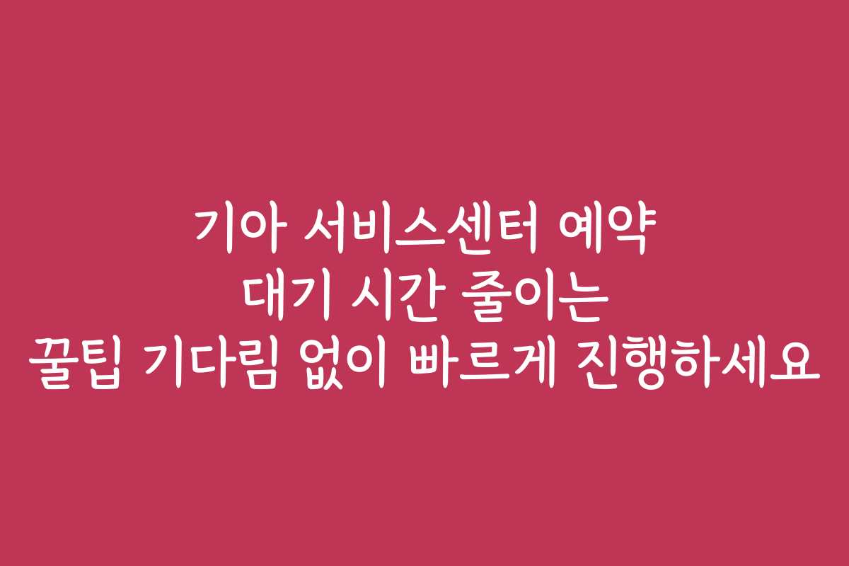 기아 서비스센터 예약 대기 시간 줄이는 꿀팁 기다림 없이 빠르게 진행하세요