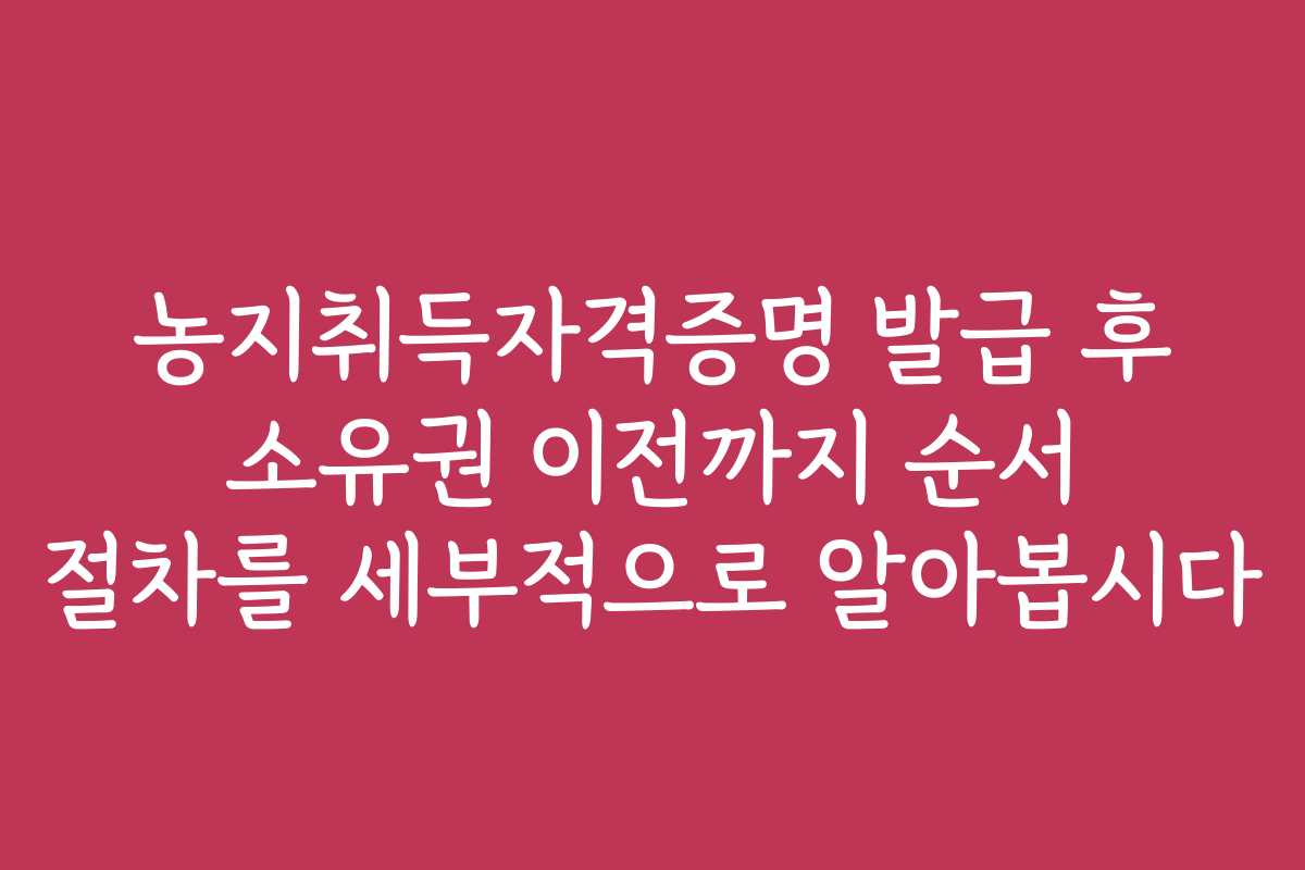 농지취득자격증명 발급 후 소유권 이전까지 순서 절차를 세부적으로 알아봅시다