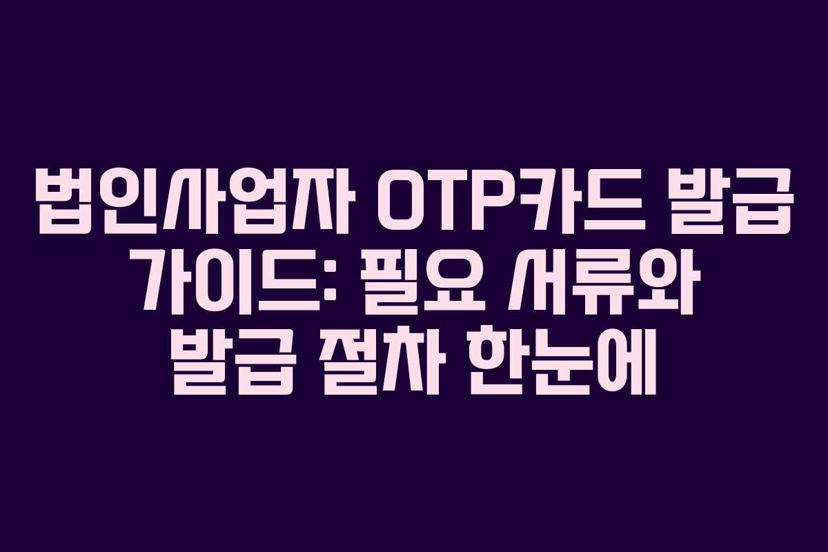 법인사업자 OTP카드 발급 가이드: 필요 서류와 발급 절차 한눈에