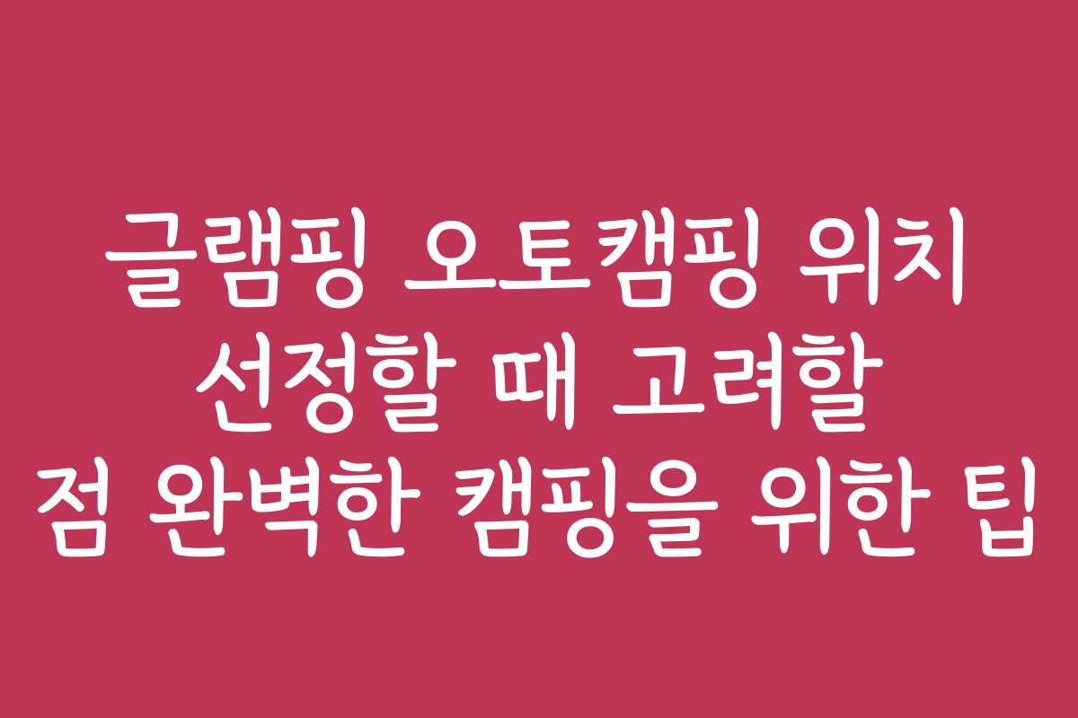 글램핑 오토캠핑 위치 선정할 때 고려할 점 완벽한 캠핑을 위한 팁