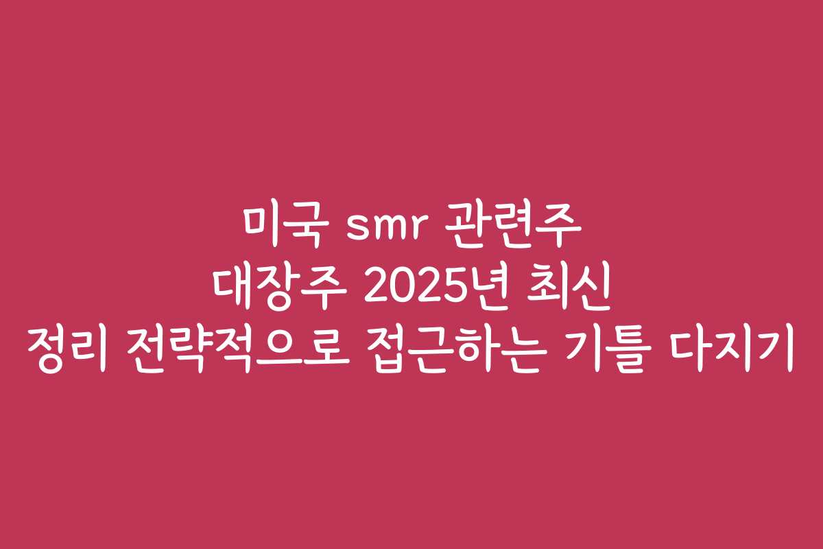 미국 smr 관련주 대장주 2025년 최신 정리 전략적으로 접근하는 기틀 다지기