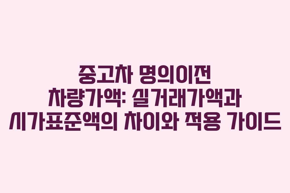 중고차 명의이전 차량가액: 실거래가액과 시가표준액의 차이와 적용 가이드