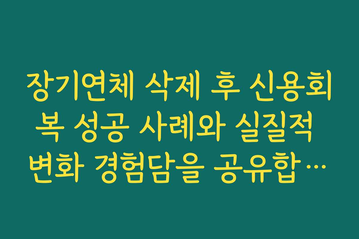 장기연체 삭제 후 신용회복 성공 사례와 실질적 변화 경험담을 공유합니다