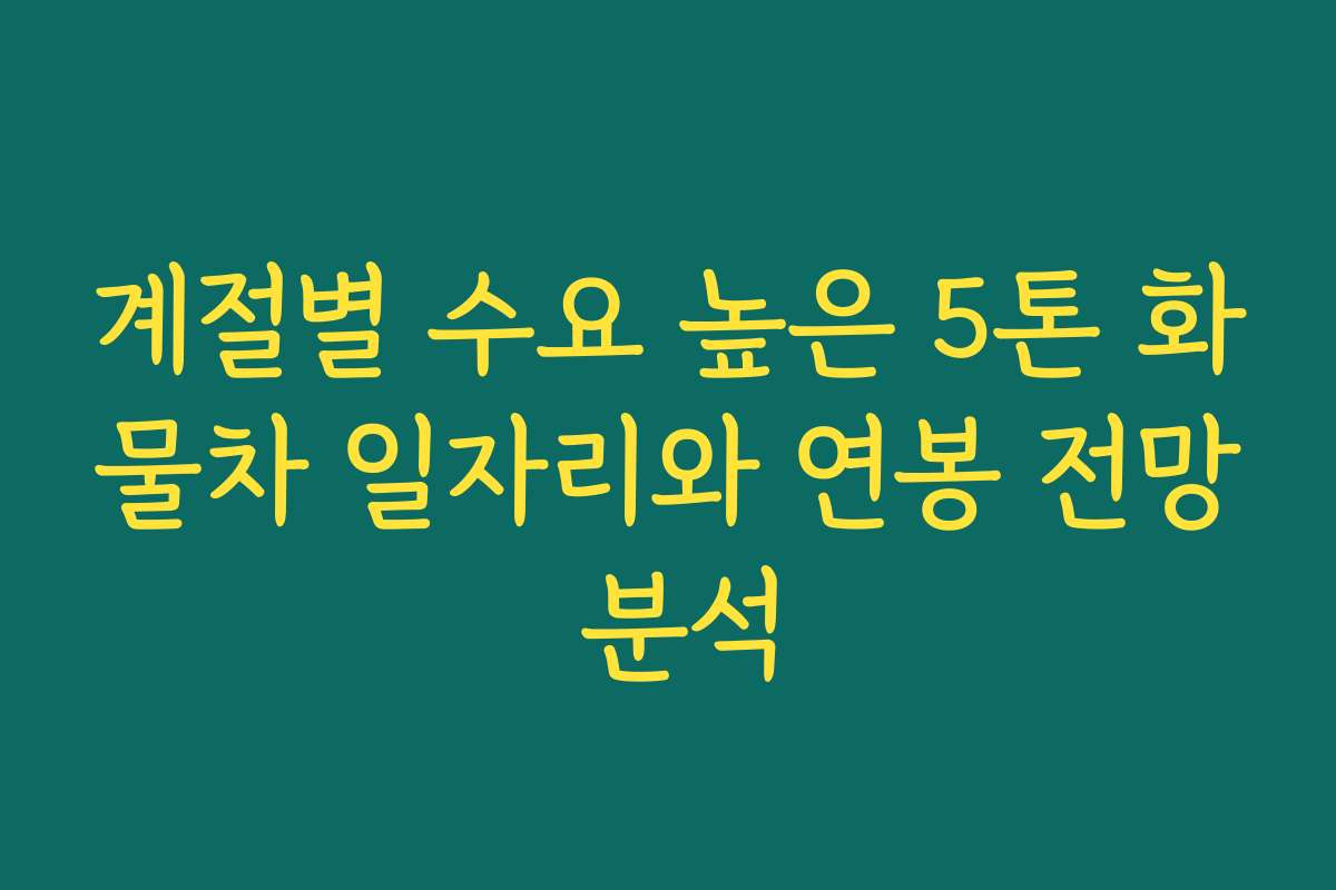계절별 수요 높은 5톤 화물차 일자리와 연봉 전망 분석