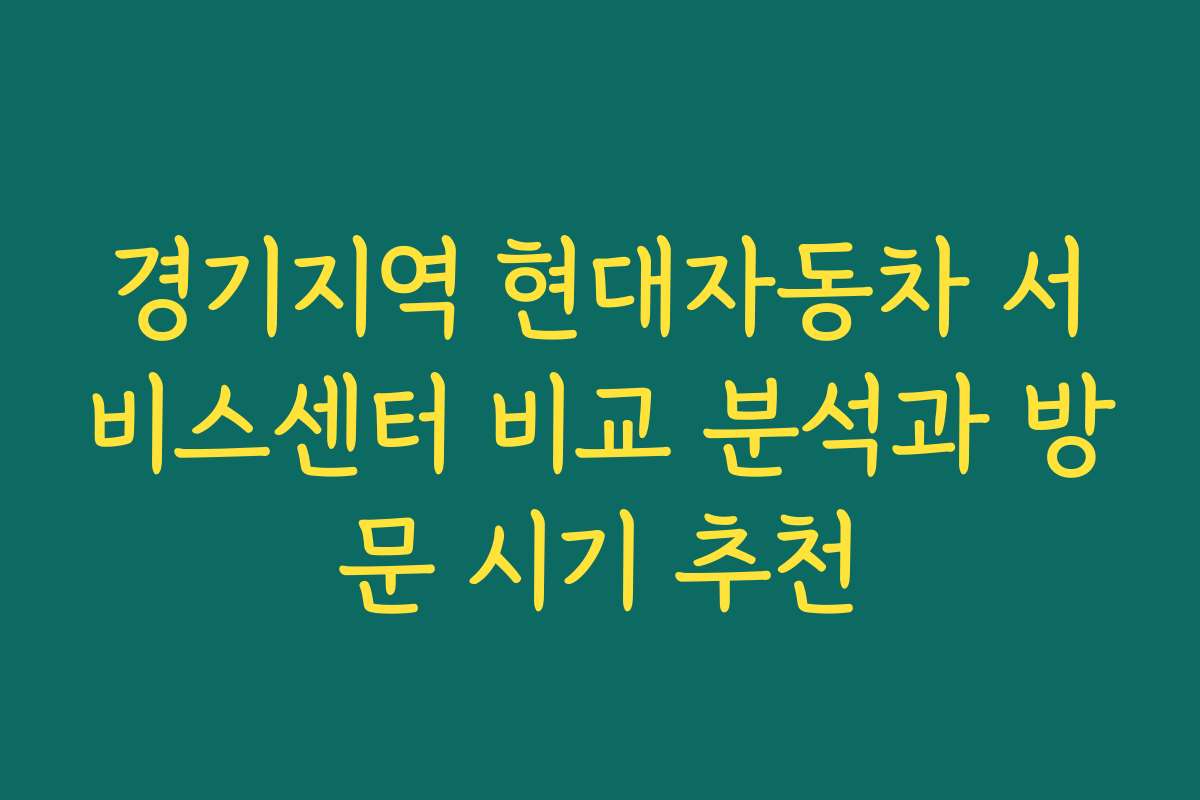 경기지역 현대자동차 서비스센터 비교 분석과 방문 시기 추천