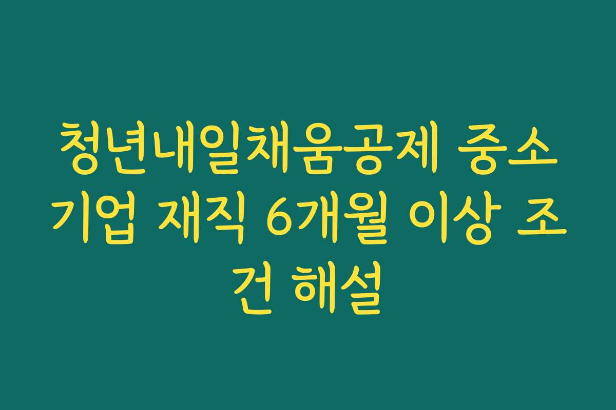 청년내일채움공제 중소기업 재직 6개월 이상 조건 해설