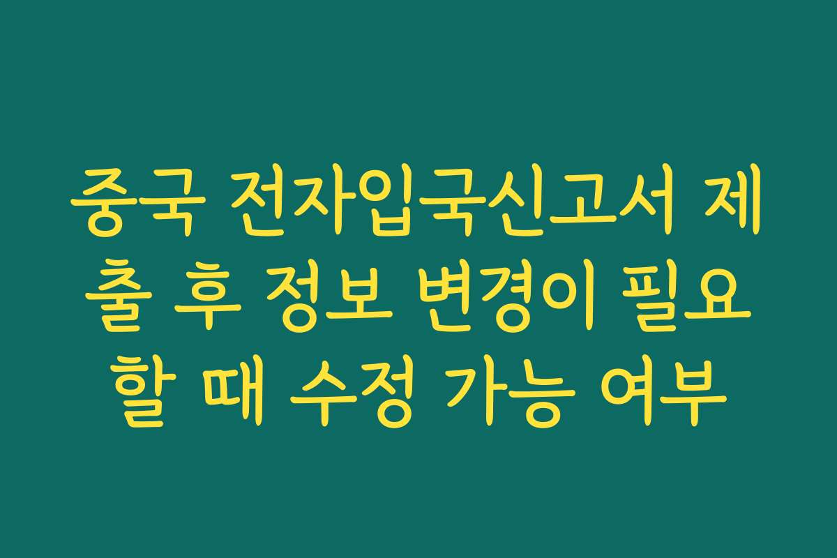 중국 전자입국신고서 제출 후 정보 변경이 필요할 때 수정 가능 여부