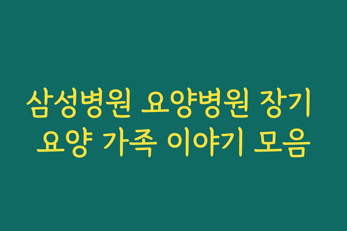 삼성병원 요양병원 장기 요양 가족 이야기 모음