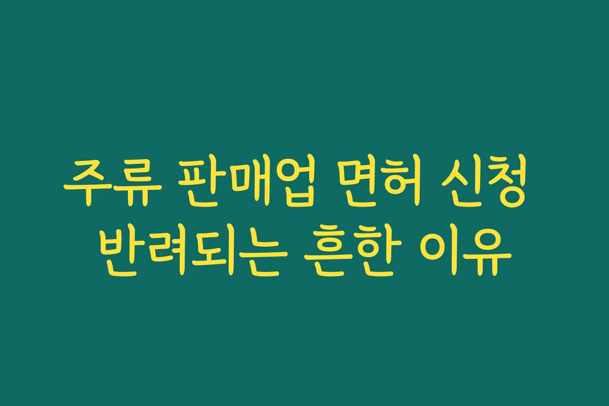 주류 판매업 면허 신청 반려되는 흔한 이유