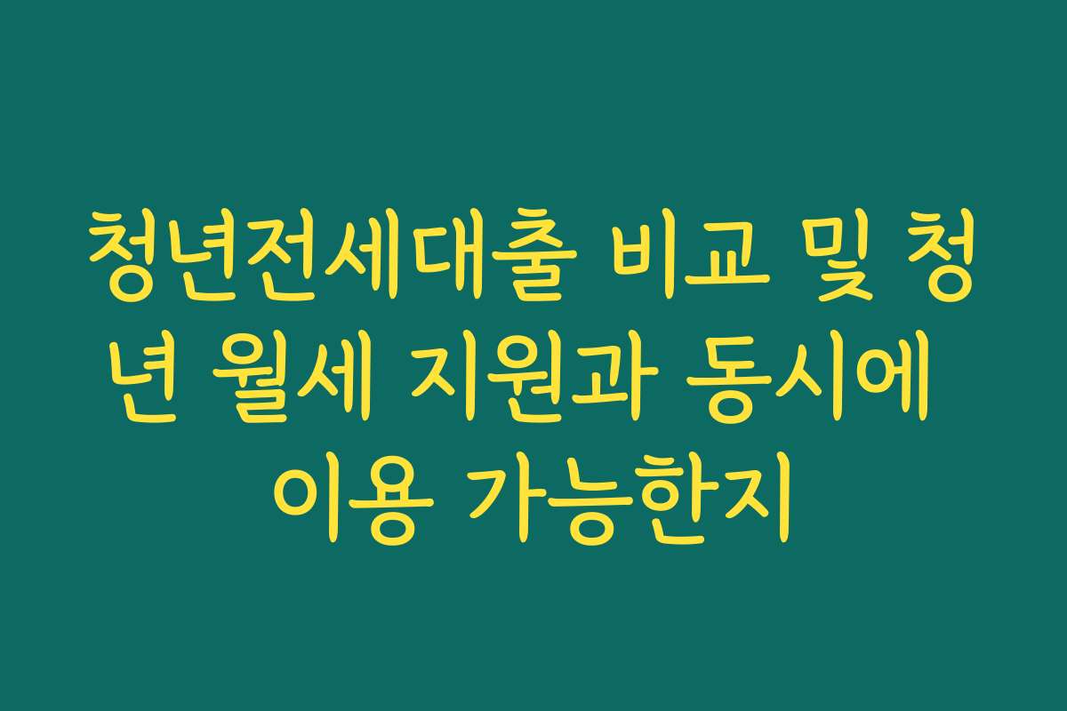 청년전세대출 비교 및 청년 월세 지원과 동시에 이용 가능한지
