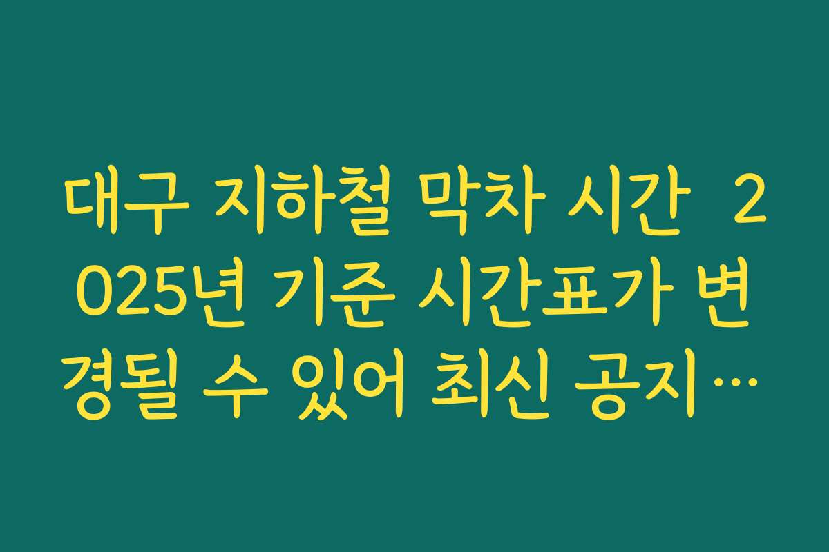대구 지하철 막차 시간  2025년 기준 시간표가 변경될 수 있어 최신 공지 확인해야 하는 이유