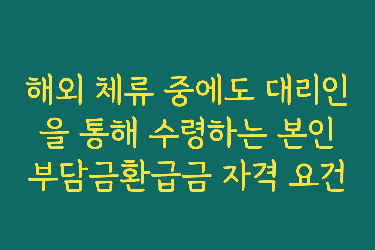 해외 체류 중에도 대리인을 통해 수령하는 본인부담금환급금 자격 요건