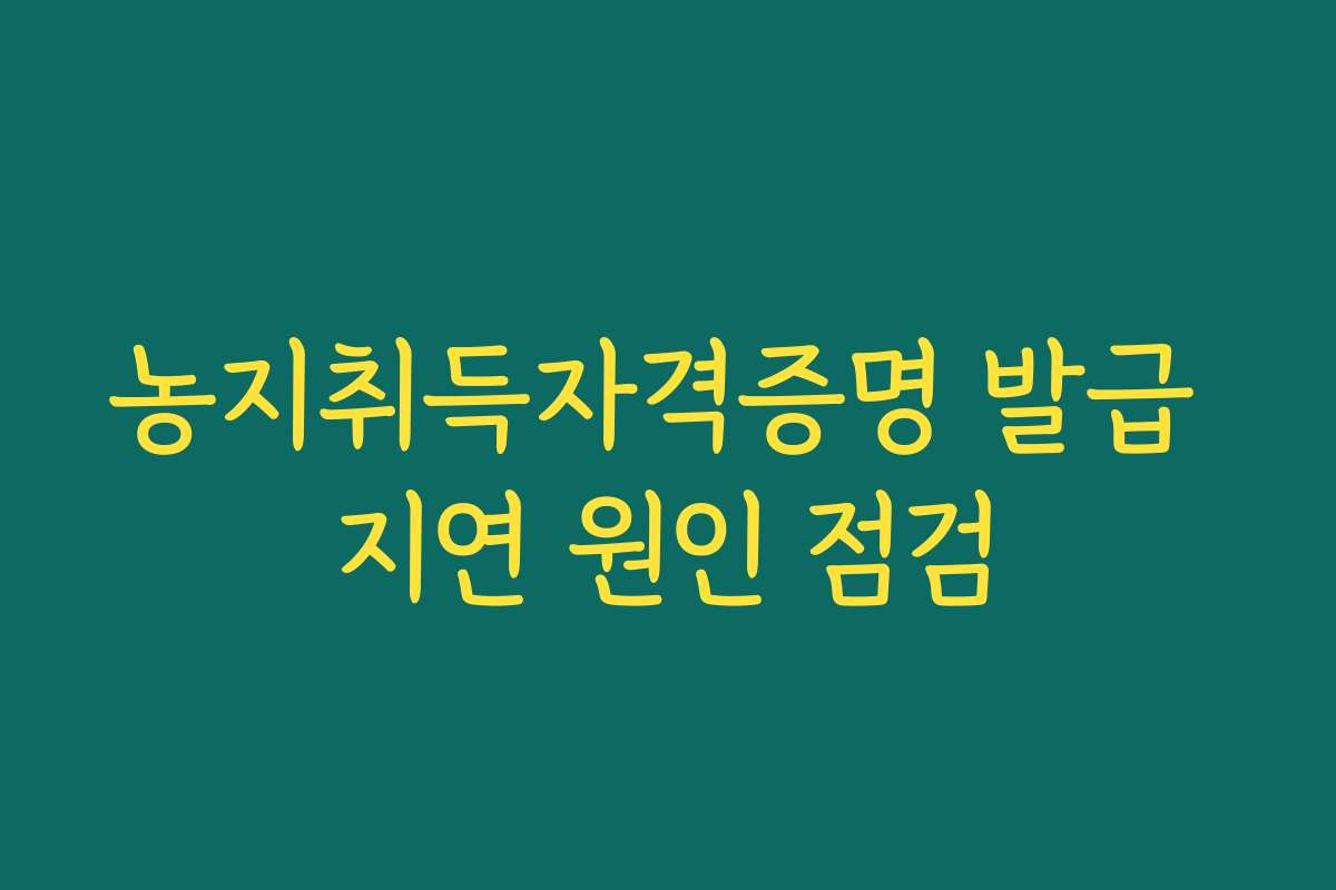 농지취득자격증명 발급 지연 원인 점검