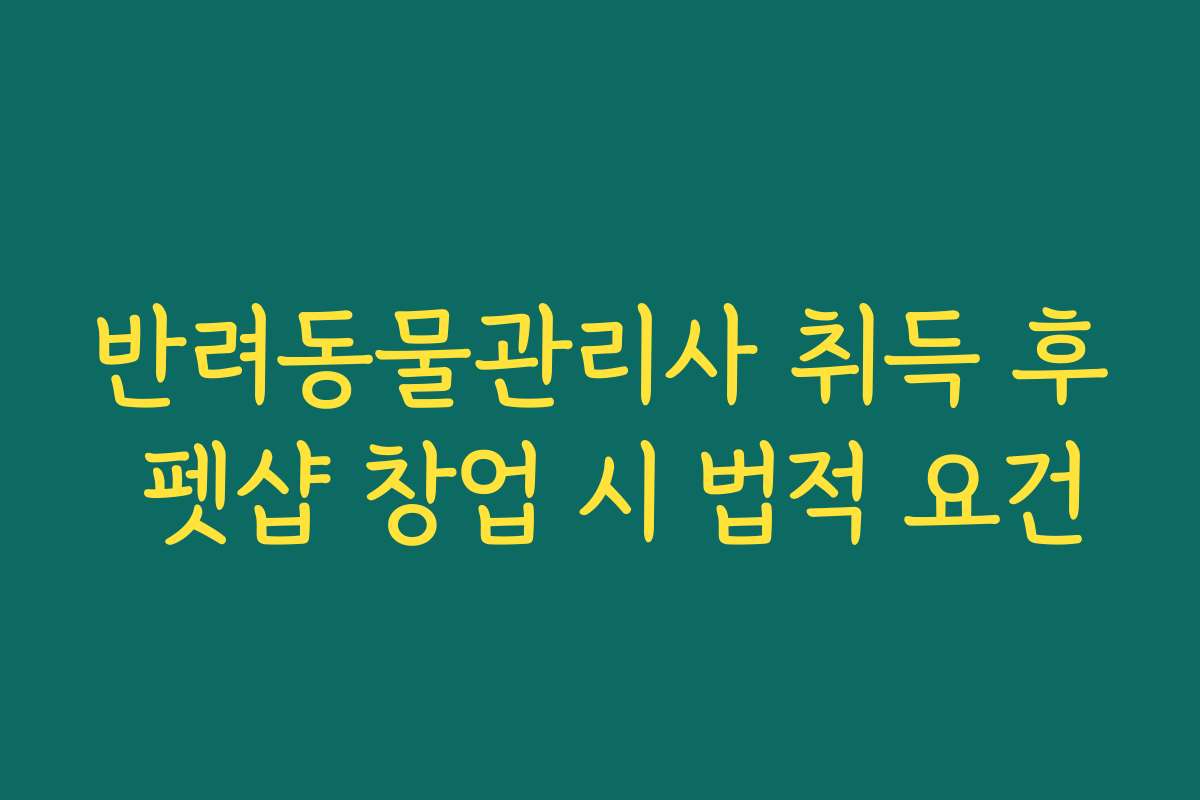 반려동물관리사 취득 후 펫샵 창업 시 법적 요건