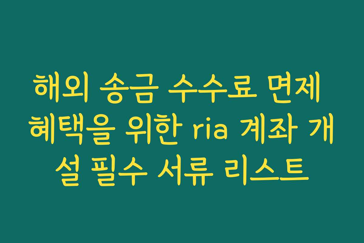 해외 송금 수수료 면제 혜택을 위한 ria 계좌 개설 필수 서류 리스트