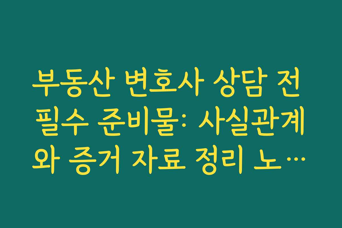 부동산 변호사 상담 전 필수 준비물: 사실관계와 증거 자료 정리 노하우
