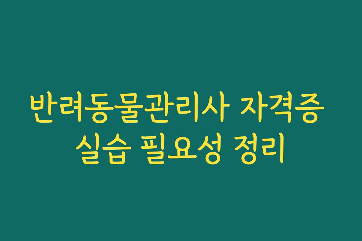 반려동물관리사 자격증 실습 필요성 정리