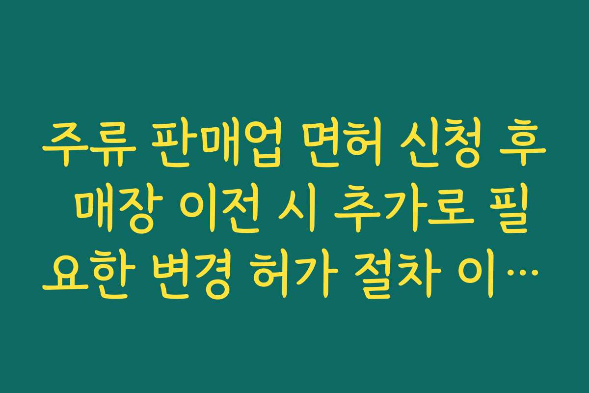 주류 판매업 면허 신청 후 매장 이전 시 추가로 필요한 변경 허가 절차 이해하기