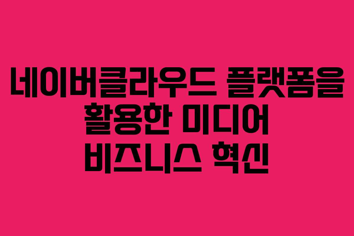 네이버클라우드 플랫폼을 활용한 미디어 비즈니스 혁신