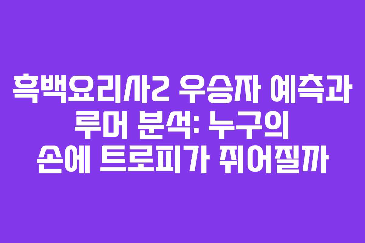 흑백요리사2 우승자 예측과 루머 분석: 누구의 손에 트로피가 쥐어질까