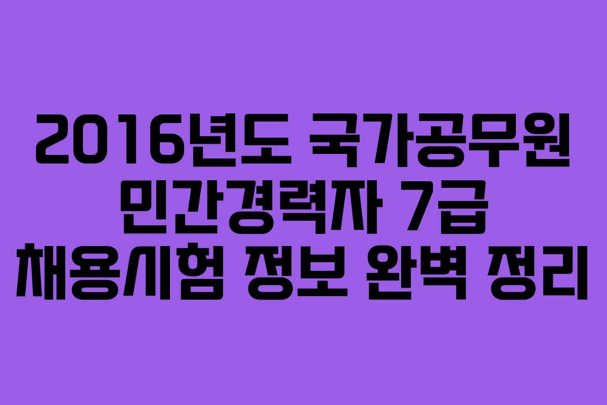 2016년도 국가공무원 민간경력자 7급 채용시험 정보 완벽 정리