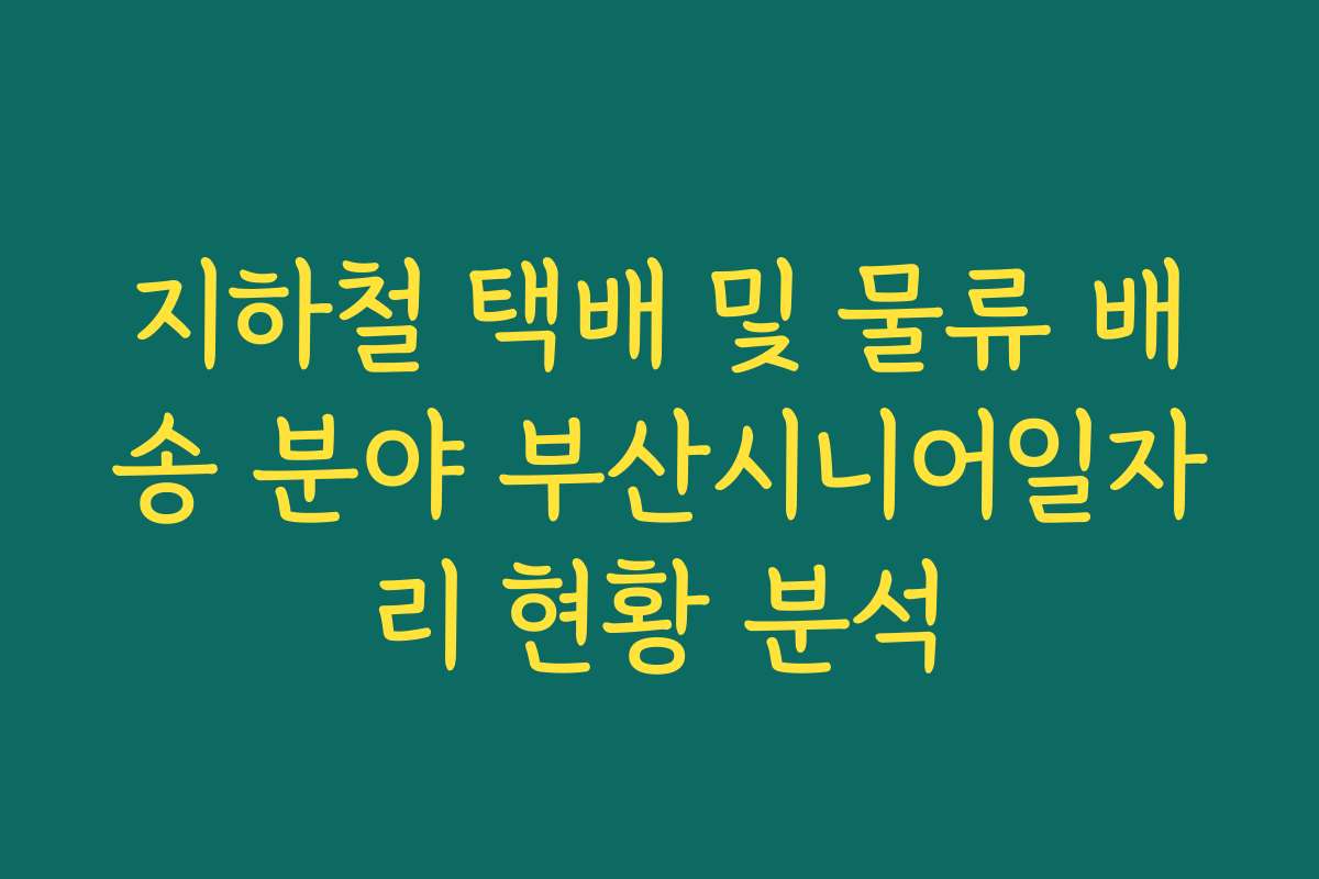 지하철 택배 및 물류 배송 분야 부산시니어일자리 현황 분석