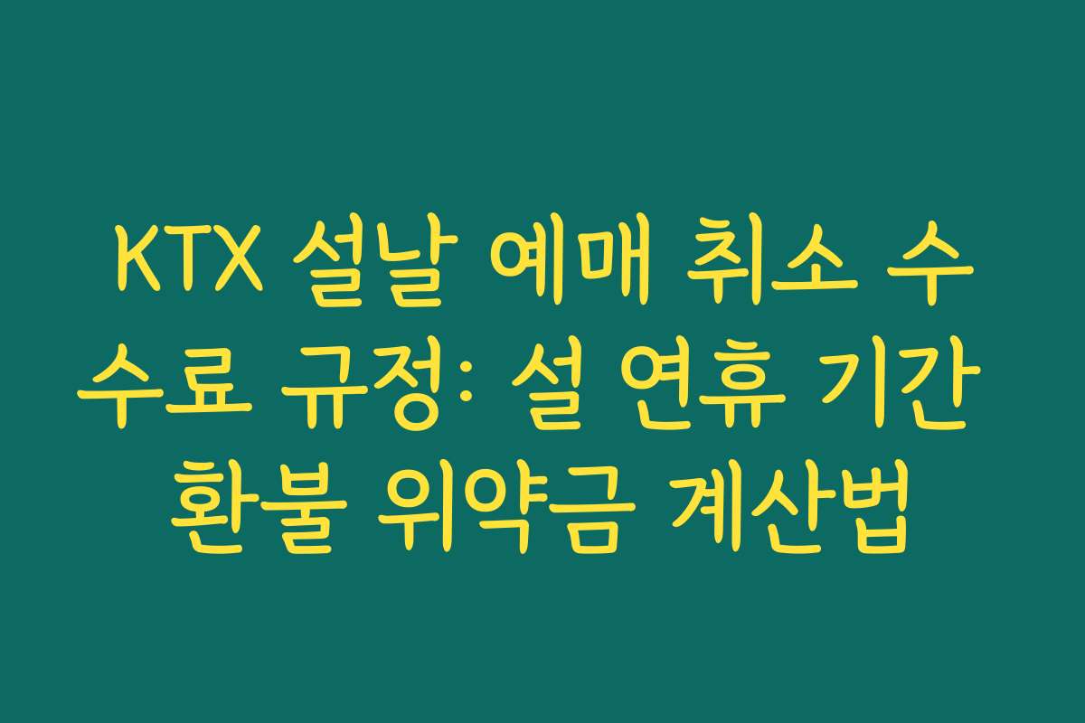 KTX 설날 예매 취소 수수료 규정: 설 연휴 기간 환불 위약금 계산법