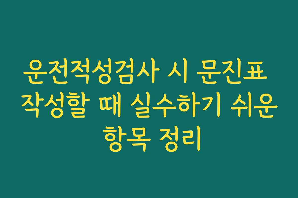 운전적성검사 시 문진표 작성할 때 실수하기 쉬운 항목 정리