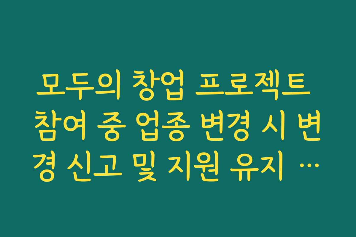 모두의 창업 프로젝트 참여 중 업종 변경 시 변경 신고 및 지원 유지 여부