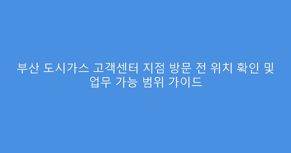 부산 도시가스 고객센터 지점 방문 전 위치 확인 및 업무 가능 범위 가이드