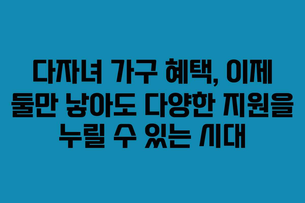 다자녀 가구 혜택, 이제 둘만 낳아도 다양한 지원을 누릴 수 있는 시대