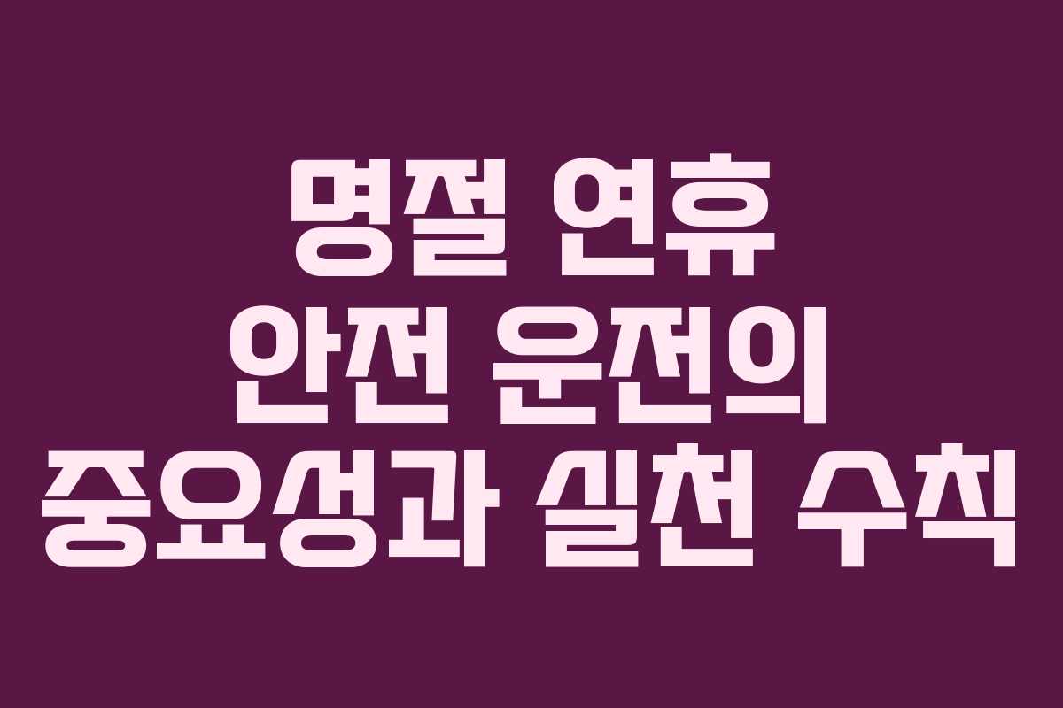 명절 연휴 안전 운전의 중요성과 실천 수칙