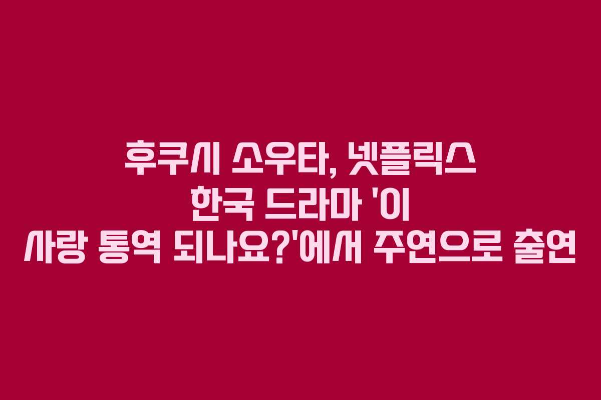 후쿠시 소우타, 넷플릭스 한국 드라마 ‘이 사랑 통역 되나요?’에서 주연으로 출연