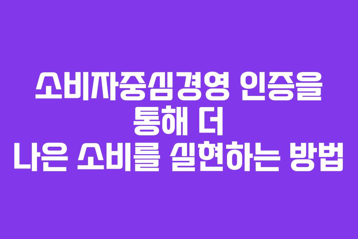소비자중심경영 인증을 통해 더 나은 소비를 실현하는 방법