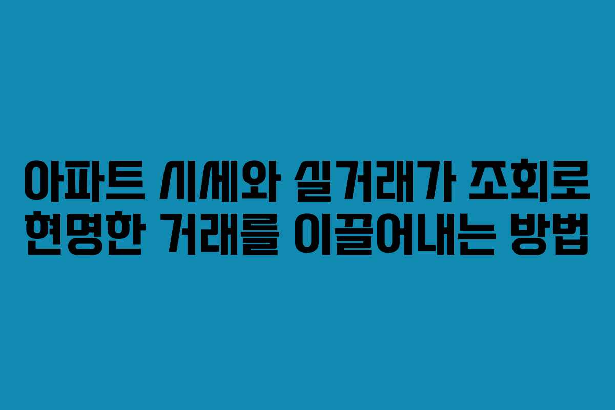 아파트 시세와 실거래가 조회로 현명한 거래를 이끌어내는 방법