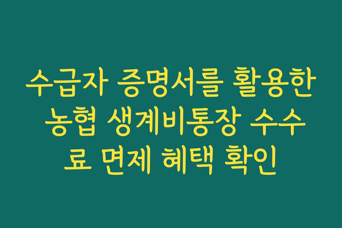 수급자 증명서를 활용한 농협 생계비통장 수수료 면제 혜택 확인