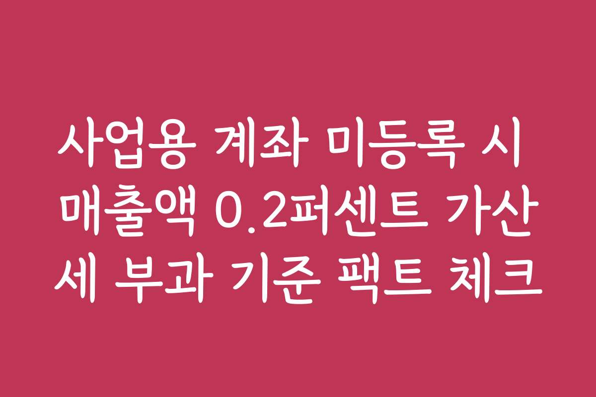 사업용 계좌 미등록 시 매출액 0.2퍼센트 가산세 부과 기준 팩트 체크