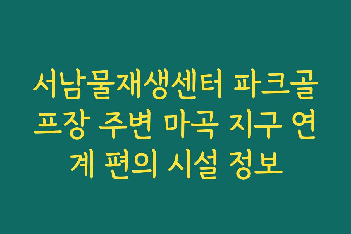 서남물재생센터 파크골프장 주변 마곡 지구 연계 편의 시설 정보