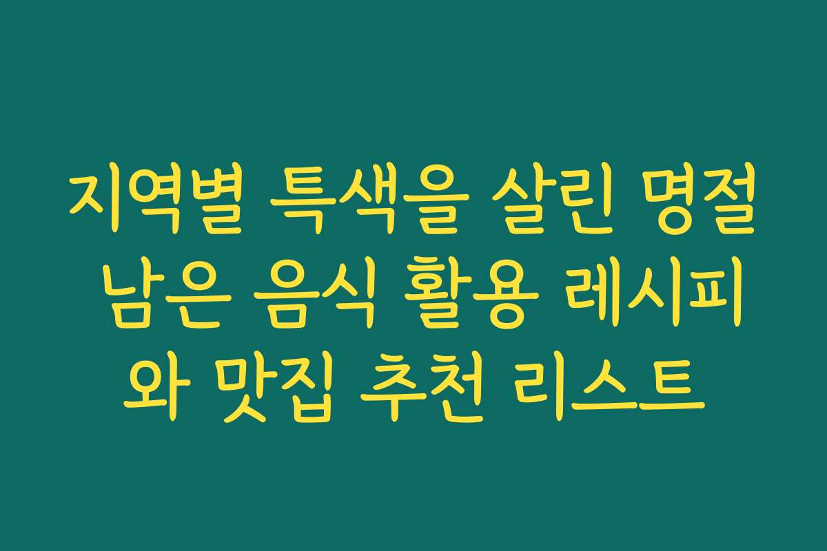 지역별 특색을 살린 명절 남은 음식 활용 레시피와 맛집 추천 리스트
